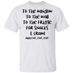To The Window To The Wall To The Fridge For Snacks I Crawl Ahh Eat Eat Shirt