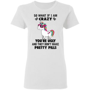 Unicorn So What If I’m Crazy You’re Ugly And They Don’t Make Pretty Pills Shirt