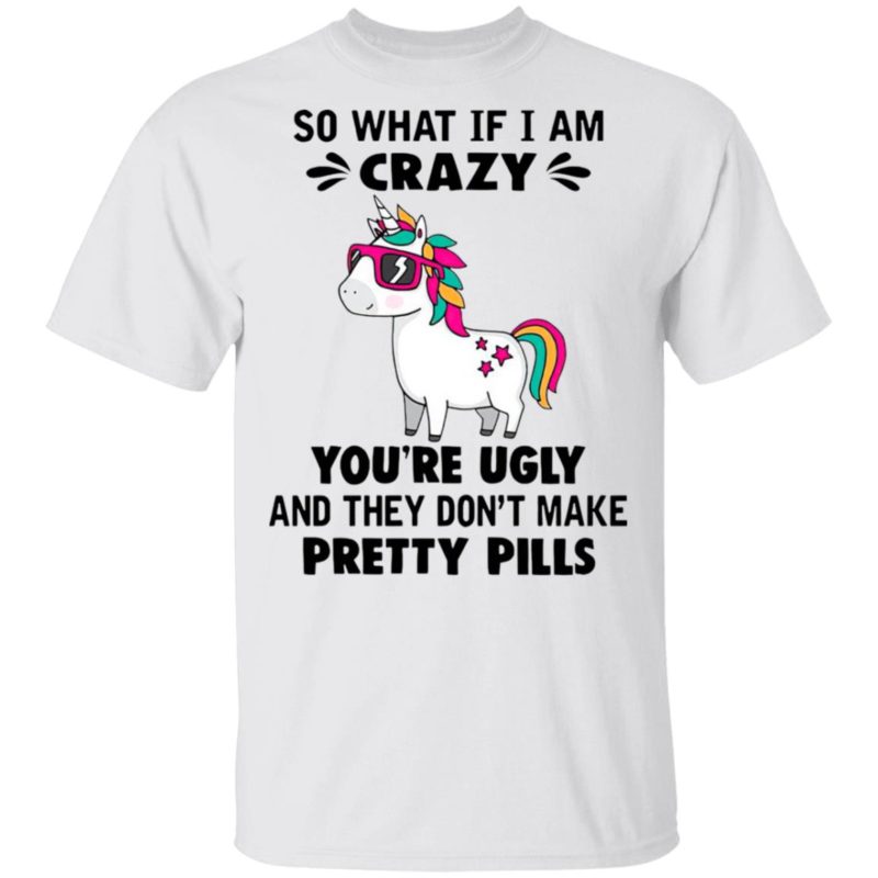 Unicorn So What If I’m Crazy You’re Ugly And They Don’t Make Pretty Pills Shirt