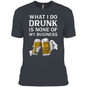 Beer What I Do Drunk Is None Of My Business Shirt