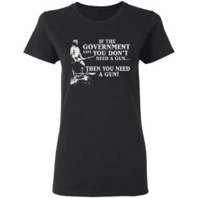 If The Government Says You Don’t Need A Gun Then You Need A Gun Shirt