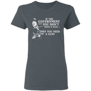 If The Government Says You Don’t Need A Gun Then You Need A Gun Shirt