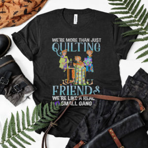 We’re more than just quilting friends we’re like really small gang shirt, ls, hoodie