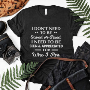 I Don’t need To Be Saved Or Fixed I Need To Be Seen And Appreciated For Who I Am Shirt, ls, hoodie