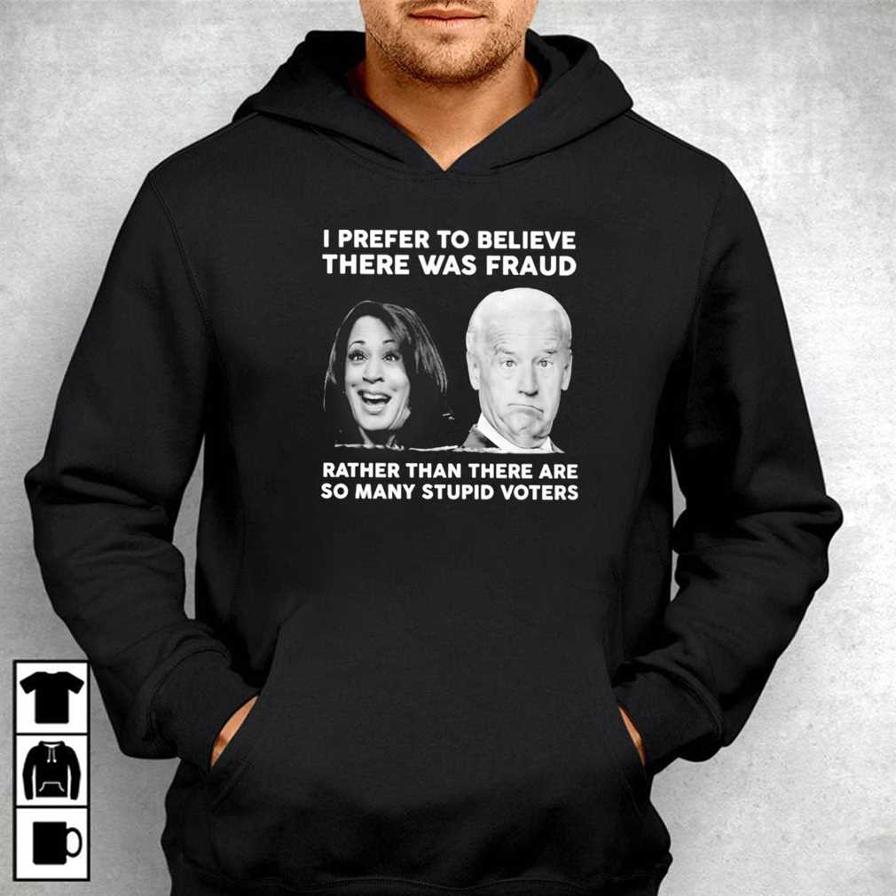 Biden Harris I Prefer To Believe There Was Fraud Rather Than There Are So Many Stupid Voters Shirt Ladies Tee, Sweatshirt, Hoodie, Longsleeve, Tank Top
