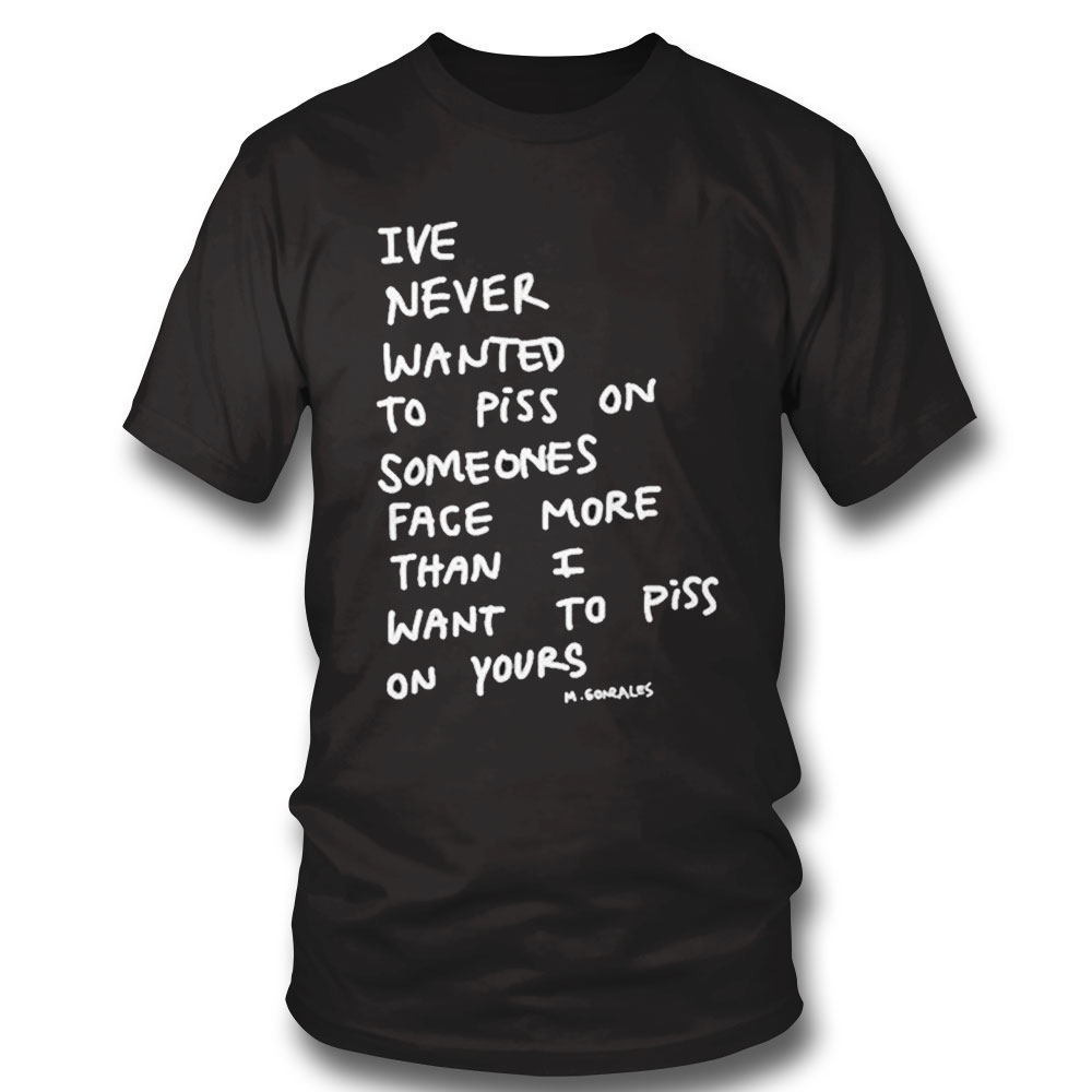 Ive Never Wanted To Piss On Someones Face More Than I Want To Piss On Yours Shirt Sweatshirt, Tank Top, Ladies Tee