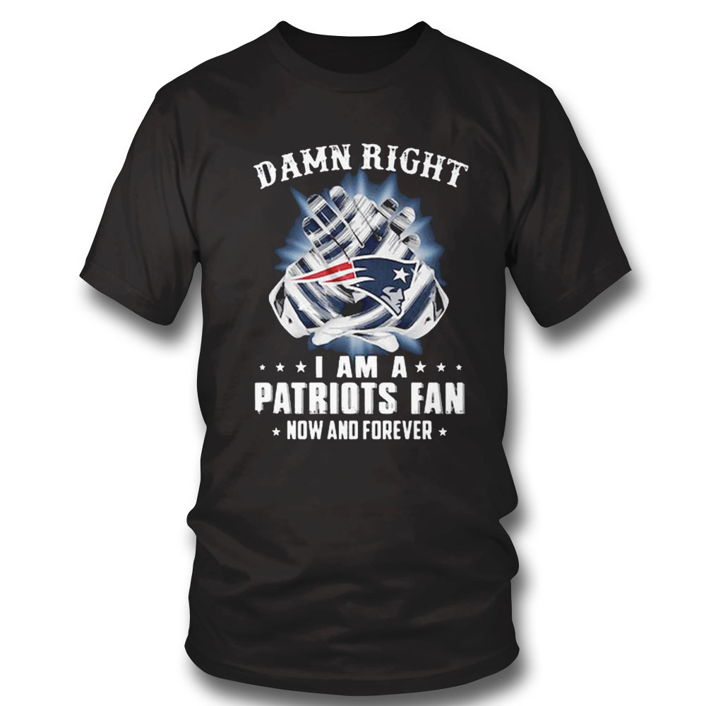 Damn Right I Am A Patriots Fan Now And Forever New England Patriots T-shirt Hoodie, Long Sleeve, Tank Top