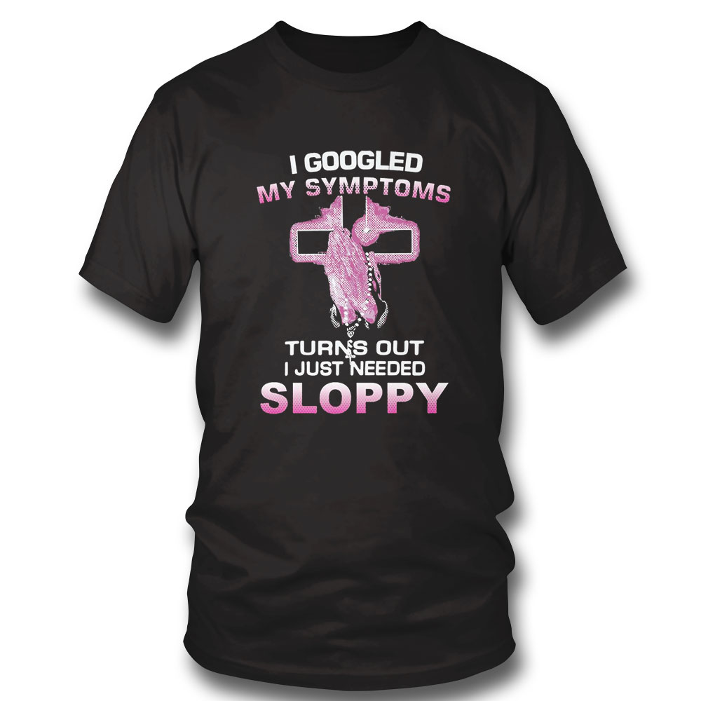 I Googled My Symptoms Turns Out I Just Need Sloppy Shirt Sweatshirt, Tank Top, Ladies Tee