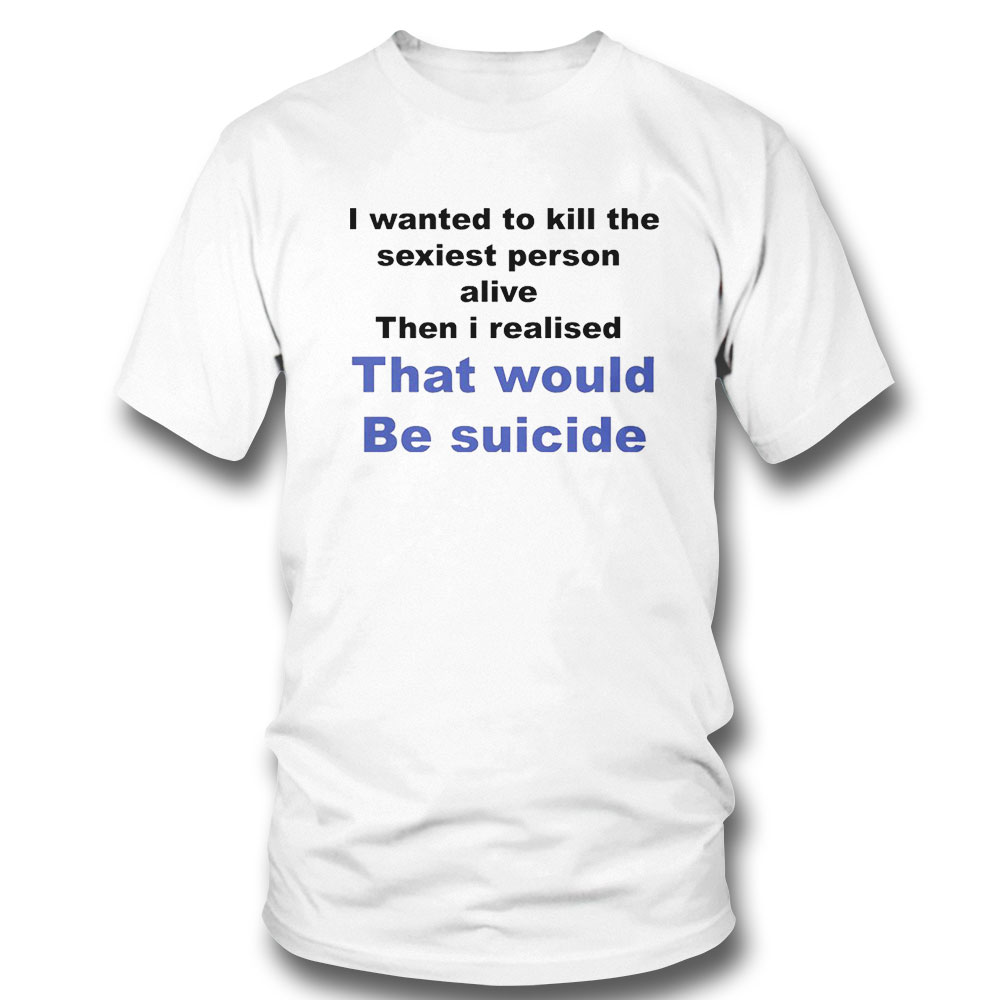 I Wanted To Kill The Sexiest Person Alive Then I Realised Shirt Hoodie, Long Sleeve, Tank Top