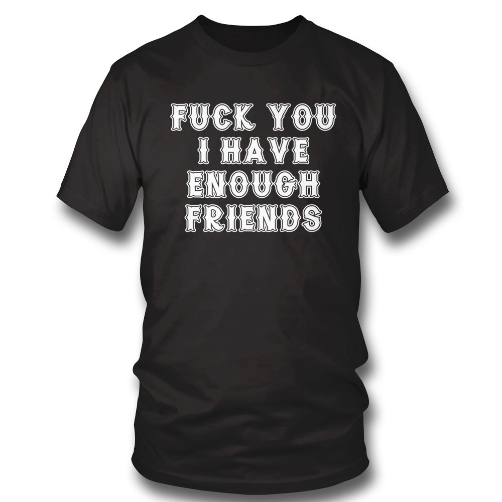 Fuck You I Have Enough Friends Shirt