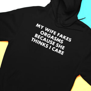 Hoodie My Wife Fakes Orgasms Because She Thinks I Care 2023 Shirt Hoodie