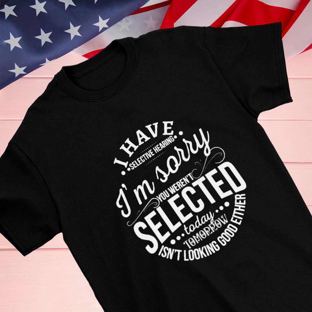 I Have Selective Hearing Im Sorry Not Selected Today Tomorrow Isnt Looking Good Either Shirt Hoodie