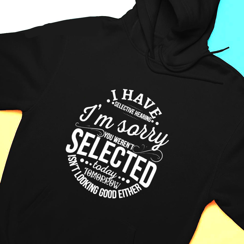 I Have Selective Hearing Im Sorry Not Selected Today Tomorrow Isnt Looking Good Either Shirt Hoodie