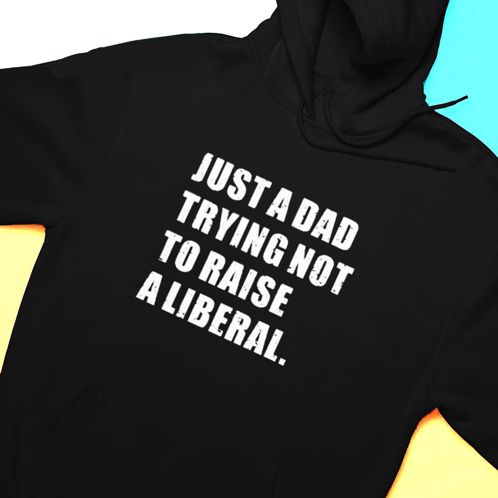 Just A Dad Trying Not To Raise To Raise A Liberal Shirt Hoodie