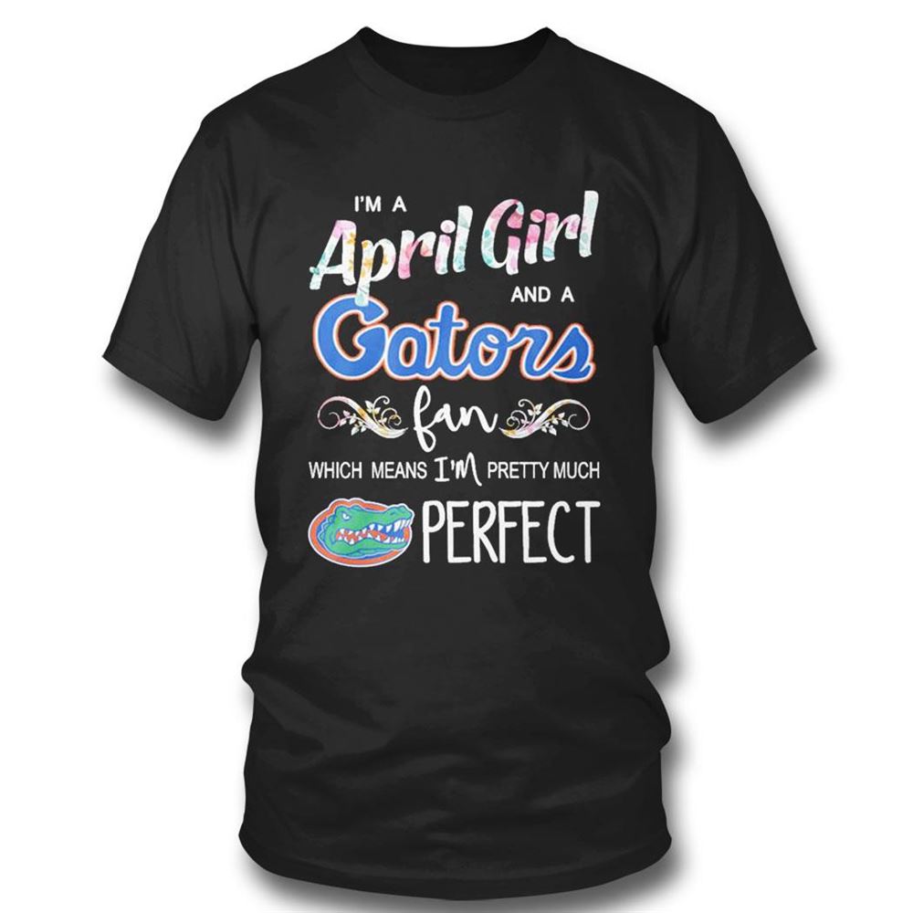 Im A April Girl And A Florida Gators Fan Which Means Im Pretty Much Perfect Shirt