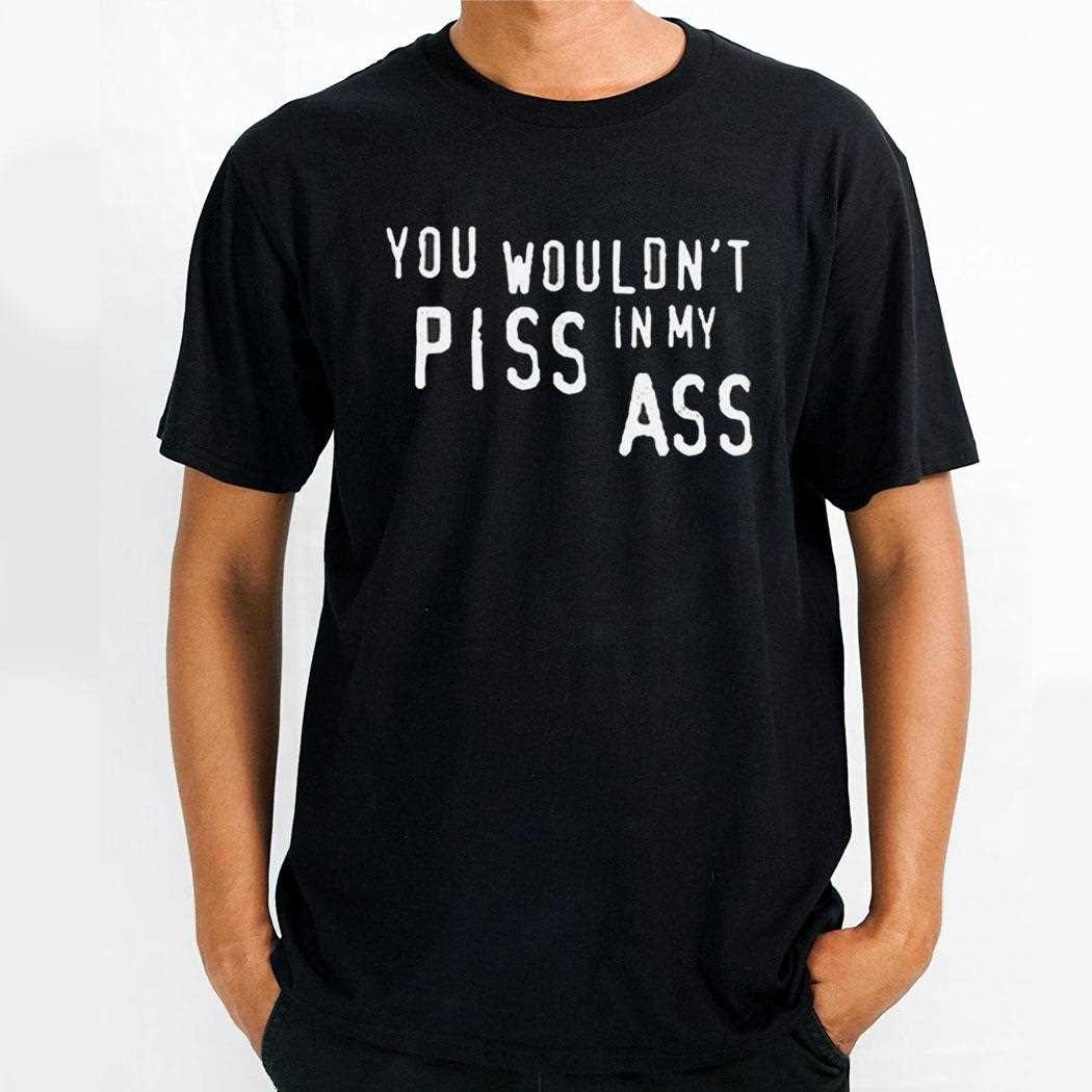 You Wouldnt Piss In My Ass Shirt