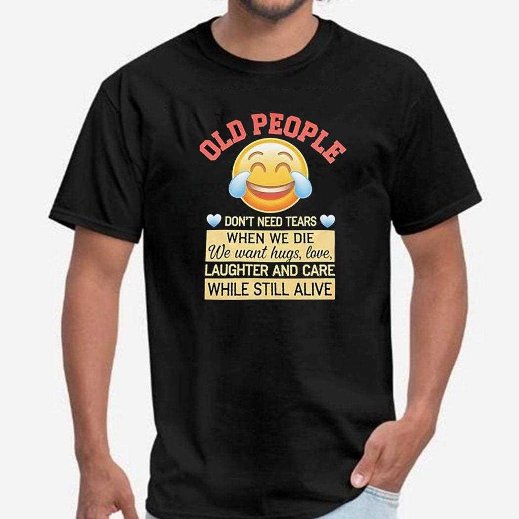 Old People Dont Need Tears When We Die We Want Hugs Love Laughter And Care Shirt Old People Dont Need Tears When We Die We Want Hugs Love Laughter And Care Shirt