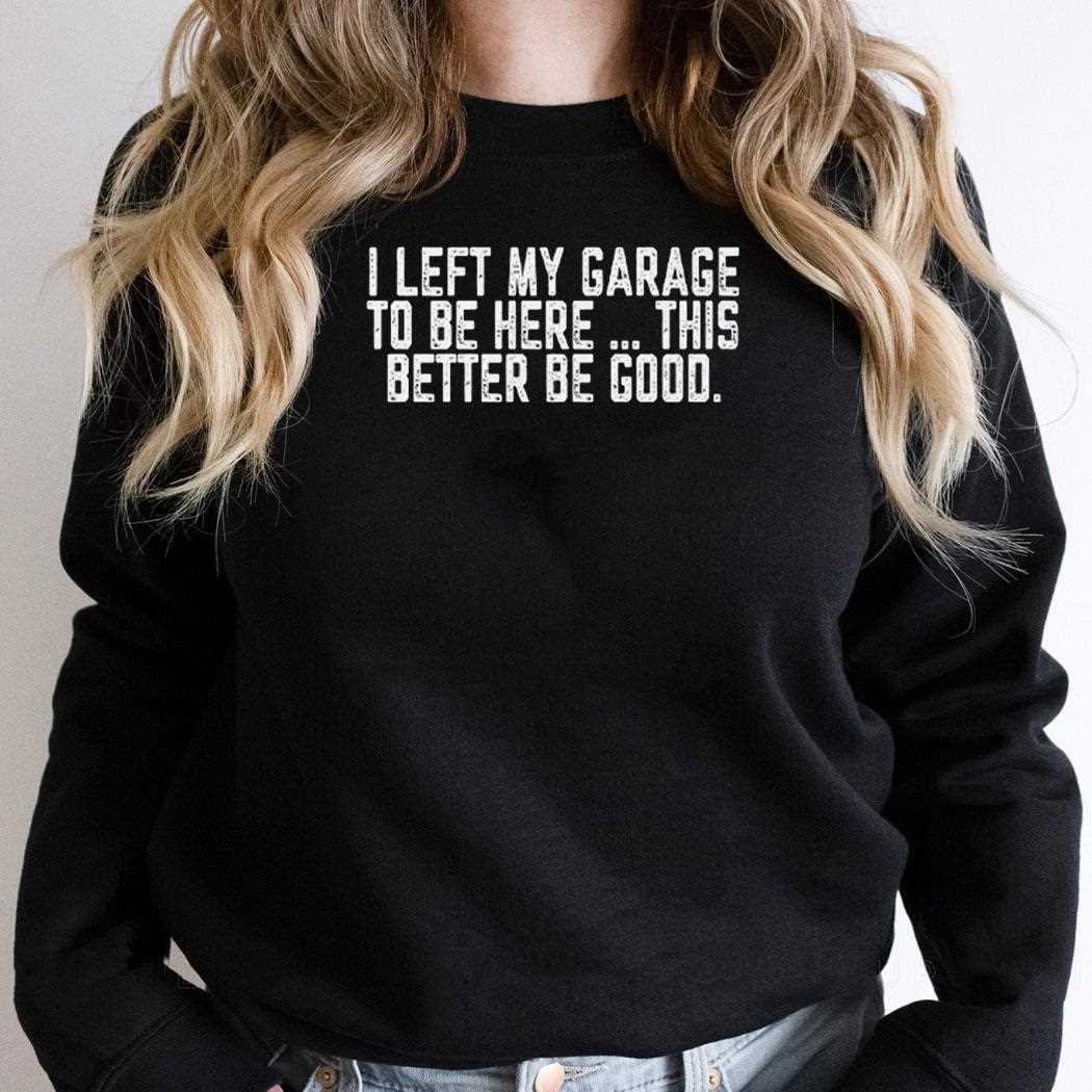I Left My Garage To Be Here This Better Be Good Shirt I Left My Garage To Be Here This Better Be Good Shirt