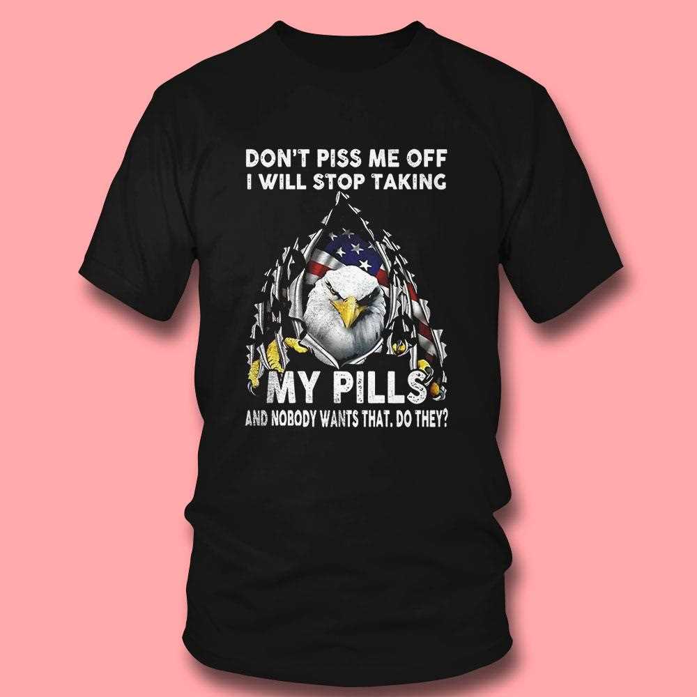 Eagle Dont Piss Me Off I Will Stop Taking My Pills And Nobody Wants Shirt Eagle Dont Piss Me Off I Will Stop Taking My Pills And Nobody Wants Shirt