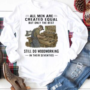 All Men Are Created Equal Only The Best Still Do Woodworking In Their Seventies Shirt 1 1.jpg